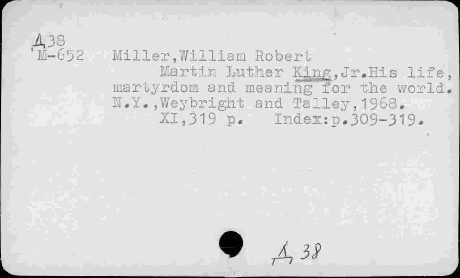 ﻿438
M-652
Miller,William Robert
Martin Luther King,Jr.His life, martyrdom and meaning for the world. N.Y.,Weybright and Talley,1968.
XI,319 p. Index:p.309-319.